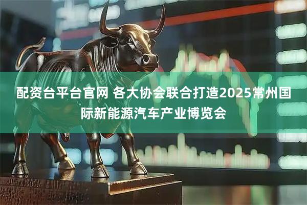 配资台平台官网 各大协会联合打造2025常州国际新能源汽车产业博览会