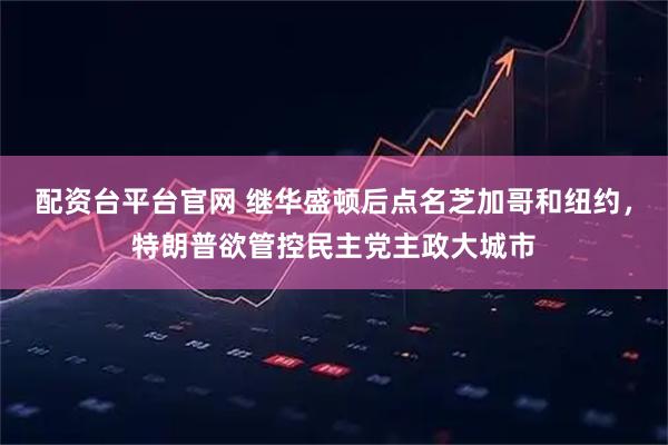配资台平台官网 继华盛顿后点名芝加哥和纽约,特朗普欲管控民主党主政大城市