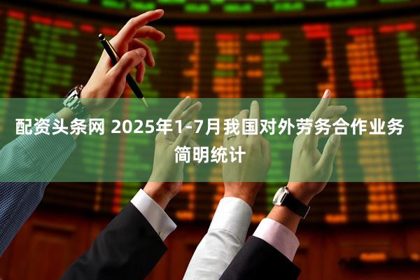 配资头条网 2025年1-7月我国对外劳务合作业务简明统计