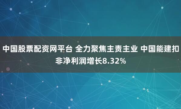 中国股票配资网平台 全力聚焦主责主业 中国能建扣非净利润增长8.32%