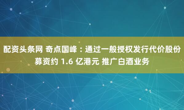 配资头条网 奇点国峰 : 通过一般授权发行代价股份募资约 1.6 亿港元 推广白酒业务