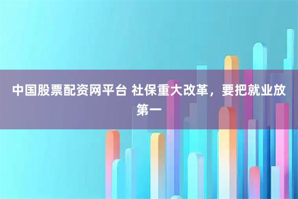 中国股票配资网平台 社保重大改革，要把就业放第一