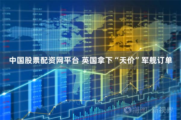 中国股票配资网平台 英国拿下“天价”军舰订单