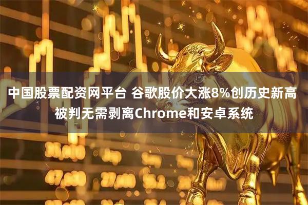 中国股票配资网平台 谷歌股价大涨8%创历史新高 被判无需剥离Chrome和安卓系统