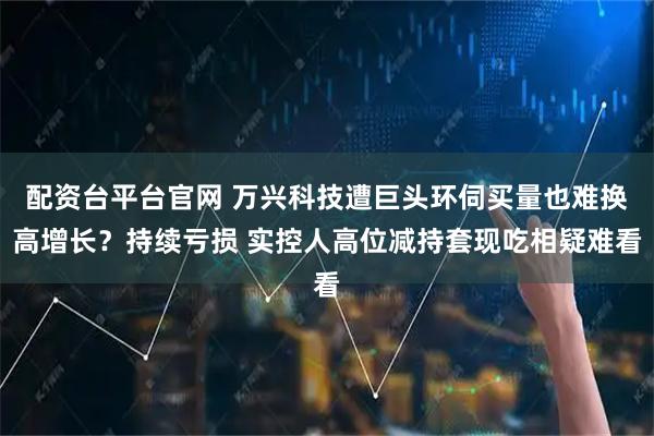 配资台平台官网 万兴科技遭巨头环伺买量也难换高增长？持续亏损 实控人高位减持套现吃相疑难看