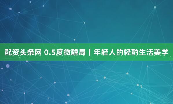 配资头条网 0.5度微醺局|年轻人的轻酌生活美学