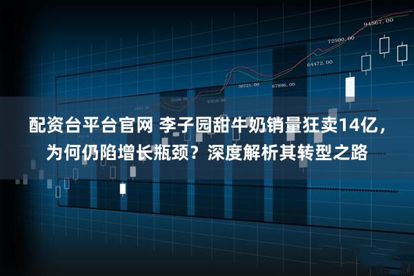 配资台平台官网 李子园甜牛奶销量狂卖14亿,为何仍陷增长瓶颈?深度解析其转型之路