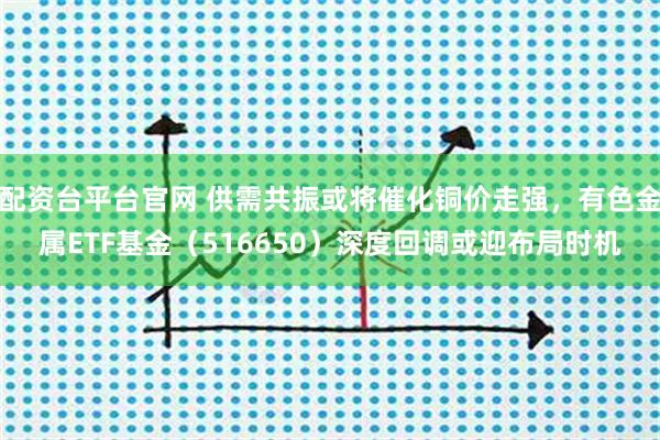 配资台平台官网 供需共振或将催化铜价走强,有色金属ETF基金(516650)深度回调或迎布局时机