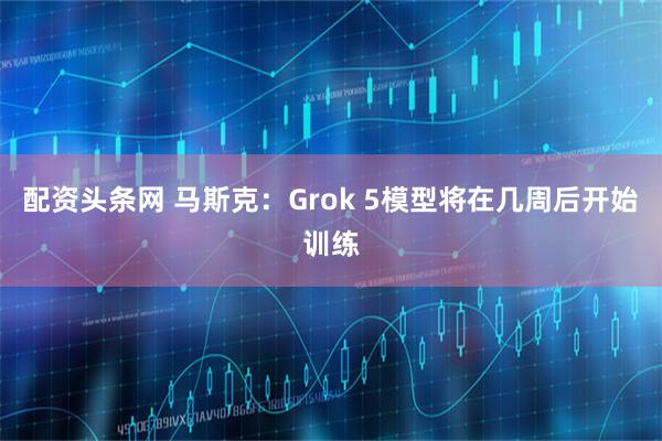 配资头条网 马斯克：Grok 5模型将在几周后开始训练