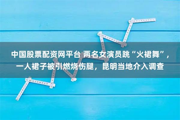 中国股票配资网平台 两名女演员跳“火裙舞”,一人裙子被引燃烧伤腿,昆明当地介入调查