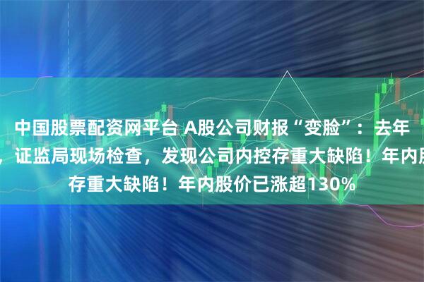 中国股票配资网平台 A股公司财报“变脸”：去年净利调减超80%，证监局现场检查，发现公司内控存重大缺陷！年内股价已涨超130%