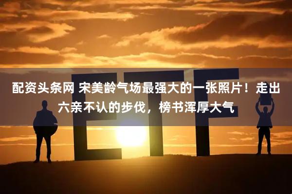 配资头条网 宋美龄气场最强大的一张照片!走出六亲不认的步伐,榜书浑厚大气