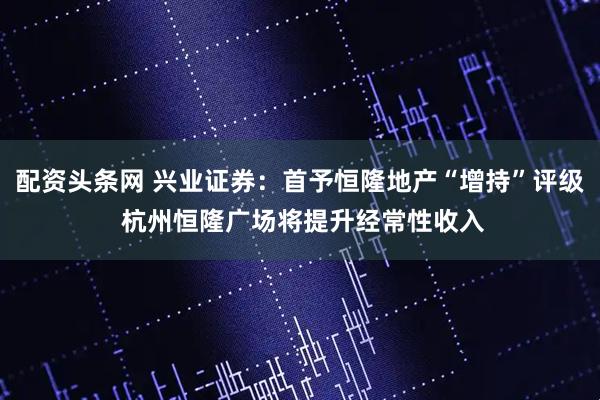 配资头条网 兴业证券：首予恒隆地产“增持”评级 杭州恒隆广场将提升经常性收入