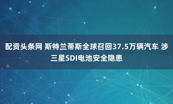 配资头条网 斯特兰蒂斯全球召回37.5万辆汽车 涉三星SDI电池安全隐患