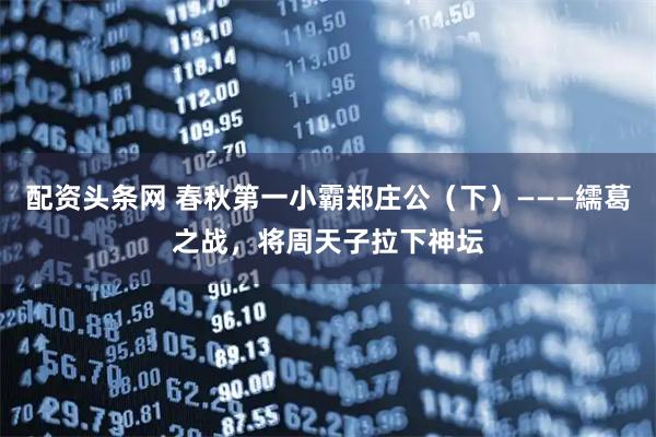 配资头条网 春秋第一小霸郑庄公(下)———繻葛之战,将周天子拉下神坛