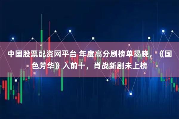 中国股票配资网平台 年度高分剧榜单揭晓，《国色芳华》入前十，肖战新剧未上榜