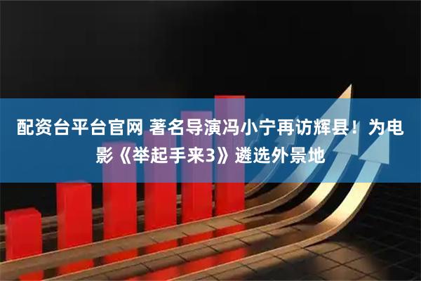 配资台平台官网 著名导演冯小宁再访辉县！为电影《举起手来3》遴选外景地